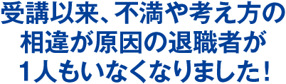 受講以来、不満や考え方の相違が原因の退職者が1人もいなくなりました！